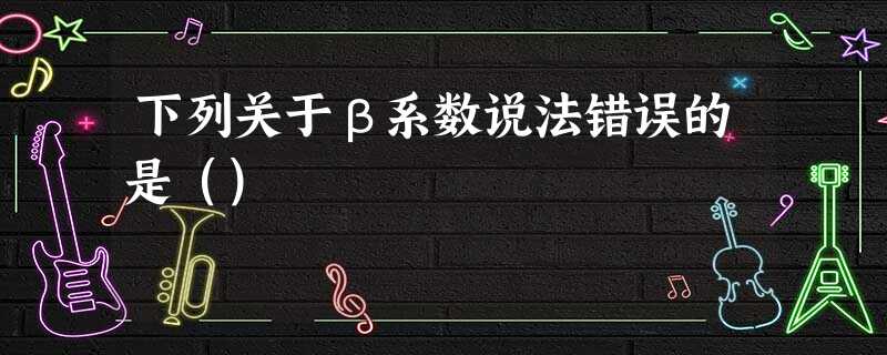 下列关于β系数说法错误的是() 下列关于β系数说法错误的是()