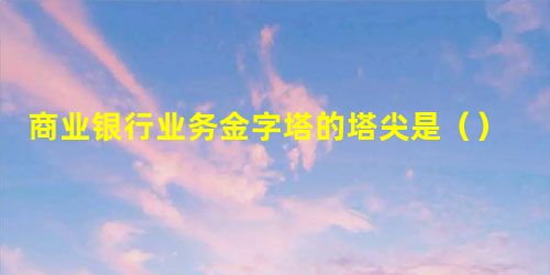 商业银行业务金字塔的塔尖是() 商业银行业务金字塔的塔尖是()