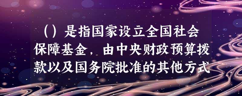()是指国家设立全国社会保障基金,由中央财政预算拨款以及国务院批准的其他方式筹集的资金构成,用于社会 ()是指国家设立全国社会保障基金,由中央财政预算拨款以及国务院批准的其他方式筹集的资金构成,用于社会