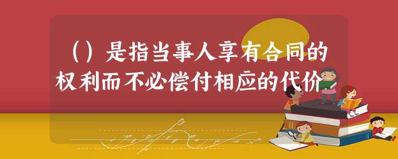 ()是指当事人享有合同的权利而不必偿付相应的代价 ()是指当事人享有合同的权利而不必偿付相应的代价