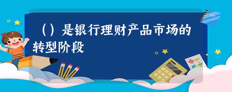 ()是银行理财产品市场的转型阶段 ()是银行理财产品市场的转型阶段
