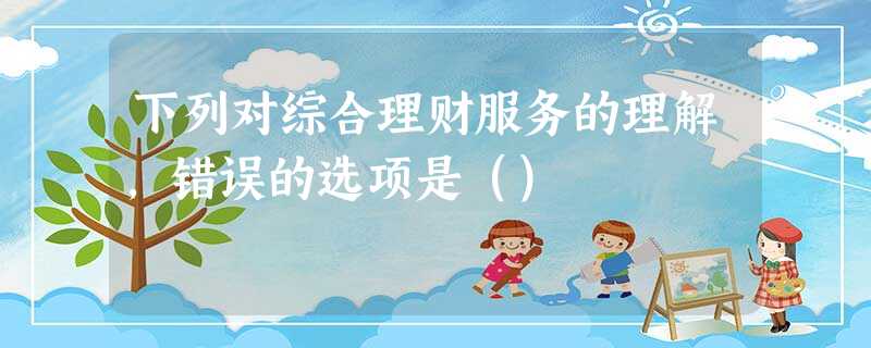 下列对综合理财服务的理解,错误的选项是() 下列对综合理财服务的理解,错误的选项是()