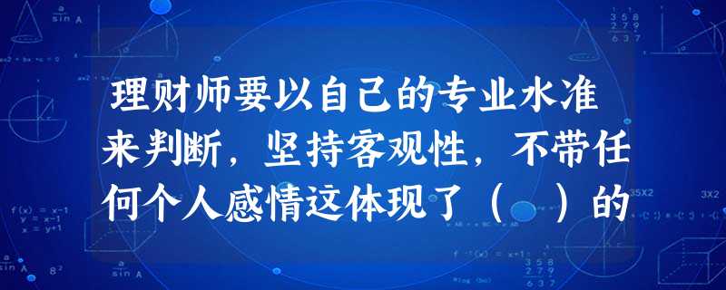 理财师要以自己的专业水准来判断,坚持客观性,不带任何个人感情这体现了( )的职业道德准则 理财师要以自己的专业水准来判断,坚持客观性,不带任何个人感情这体现了( )的职业道德准则