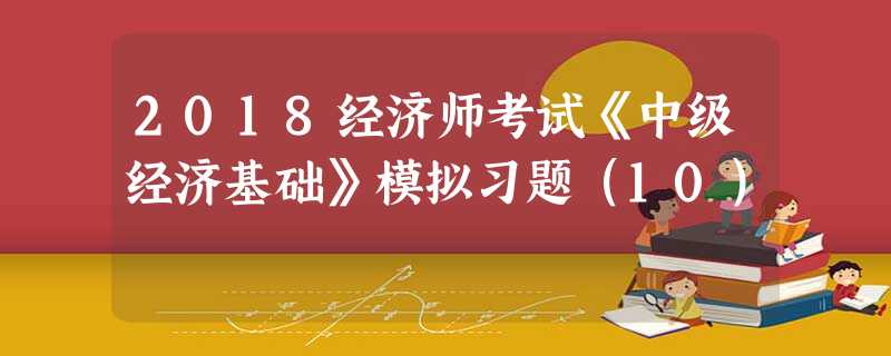 2018经济师考试《中级经济基础》模拟习题(10) 2018经济师考试《中级经济基础》模拟习题(10)