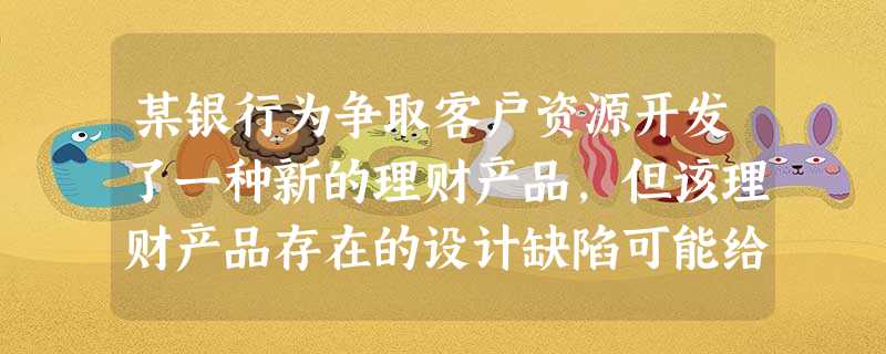 某银行为争取客户资源开发了一种新的理财产品,但该理财产品存在的设计缺陷可能给银行带来巨大损失该情况 某银行为争取客户资源开发了一种新的理财产品,但该理财产品存在的设计缺陷可能给银行带来巨大损失该情况
