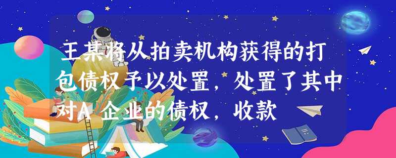 王某将从拍卖机构获得的打包债权予以处置,处置了其中对A企业的债权,收款 王某将从拍卖机构获得的打包债权予以处置,处置了其中对A企业的债权,收款