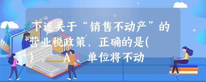 下述关于“销售不动产”的营业税政策,正确的是( )。 A、单位将不动 下述关于“销售不动产”的营业税政策,正确的是( )。 A、单位将不动