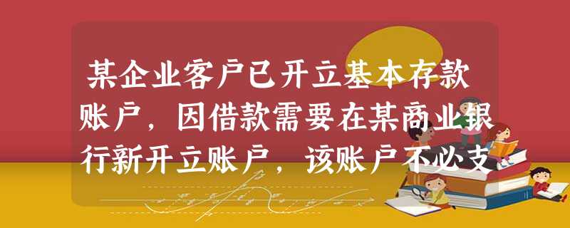 某企业客户已开立基本存款账户,因借款需要在某商业银行新开立账户,该账户不必支取现金,该商业银行的做法 某企业客户已开立基本存款账户,因借款需要在某商业银行新开立账户,该账户不必支取现金,该商业银行的做法