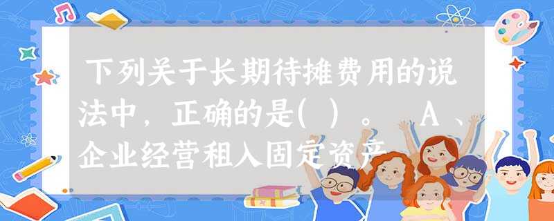 下列关于长期待摊费用的说法中,正确的是()。 A、企业经营租入固定资产 下列关于长期待摊费用的说法中,正确的是()。 A、企业经营租入固定资产