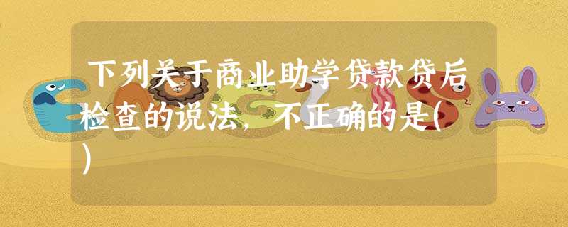 下列关于商业助学贷款贷后检查的说法,不正确的是( ) 下列关于商业助学贷款贷后检查的说法,不正确的是( )
