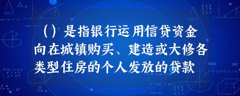 ()是指银行运用信贷资金向在城镇购买、建造或大修各类型住房的个人发放的贷款 ()是指银行运用信贷资金向在城镇购买、建造或大修各类型住房的个人发放的贷款