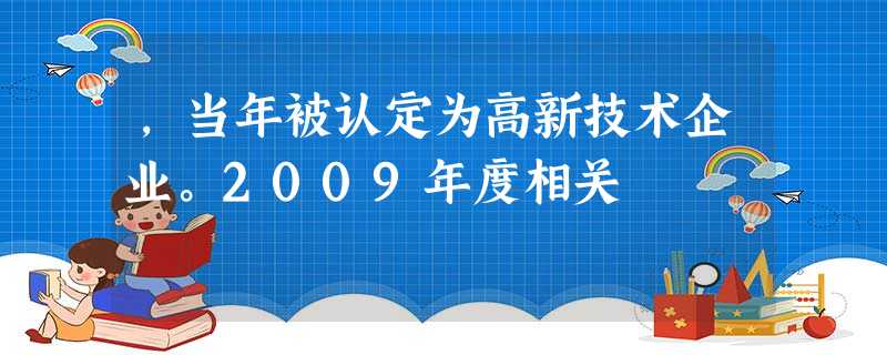 ,当年被认定为高新技术企业。2009年度相关 ,当年被认定为高新技术企业。2009年度相关