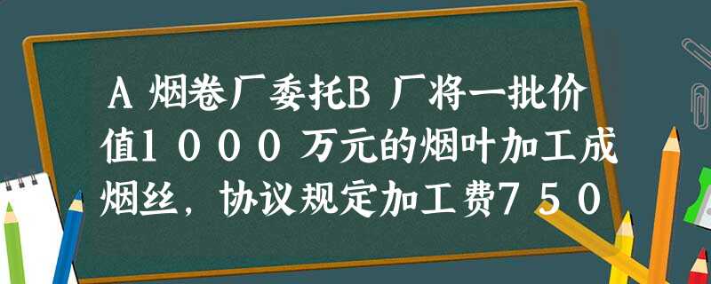 A烟卷厂委托B厂将一批价值1000万元的烟叶加工成烟丝,协议规定加工费750万元;加工的烟丝运回A厂 A烟卷厂委托B厂将一批价值1000万元的烟叶加工成烟丝,协议规定加工费750万元;加工的烟丝运回A厂