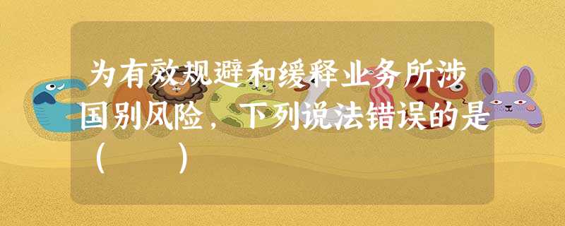 为有效规避和缓释业务所涉国别风险,下列说法错误的是( ) 为有效规避和缓释业务所涉国别风险,下列说法错误的是( )