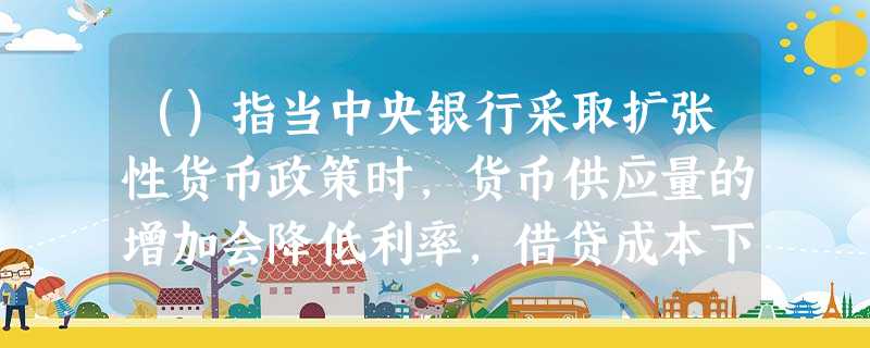 ()指当中央银行采取扩张性货币政策时,货币供应量的增加会降低利率,借贷成本下降,进而促使企业增加投资 ()指当中央银行采取扩张性货币政策时,货币供应量的增加会降低利率,借贷成本下降,进而促使企业增加投资