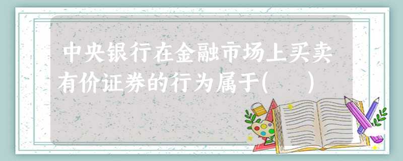 中央银行在金融市场上买卖有价证券的行为属于( ) 中央银行在金融市场上买卖有价证券的行为属于( )