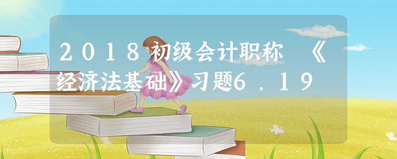 2018初级会计职称 《经济法基础》习题6.19 2018初级会计职称 《经济法基础》习题6.19