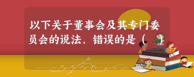 以下关于董事会及其专门委员会的说法,错误的是( ) 以下关于董事会及其专门委员会的说法,错误的是( )