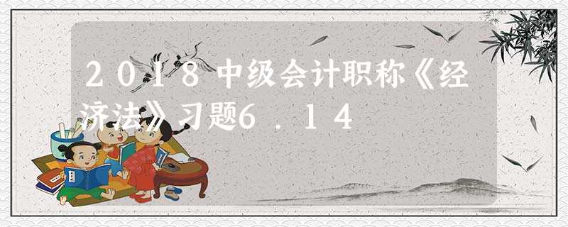 2018中级会计职称《经济法》习题6.14 2018中级会计职称《经济法》习题6.14