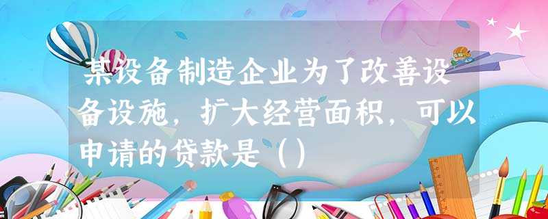 某设备制造企业为了改善设备设施,扩大经营面积,可以申请的贷款是() 某设备制造企业为了改善设备设施,扩大经营面积,可以申请的贷款是()