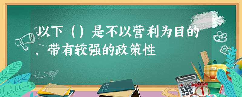 以下()是不以营利为目的,带有较强的政策性 以下()是不以营利为目的,带有较强的政策性