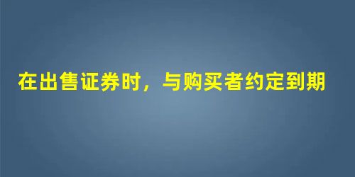在出售证券时,与购买者约定到期买回证券的方式是指( ) 在出售证券时,与购买者约定到期买回证券的方式是指( )