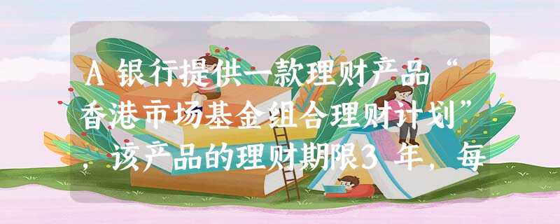 A银行提供一款理财产品“香港市场基金组合理财计划”,该产品的理财期限3年,每年分红一次,预期年收益率 A银行提供一款理财产品“香港市场基金组合理财计划”,该产品的理财期限3年,每年分红一次,预期年收益率