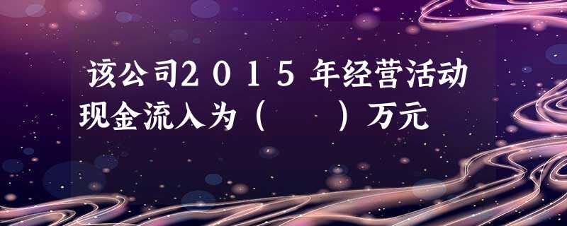该公司2015年经营活动现金流入为( )万元 该公司2015年经营活动现金流入为( )万元