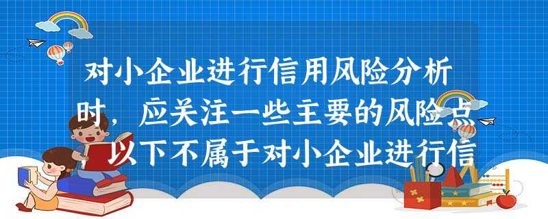 对小企业进行信用风险分析时,应关注一些主要的风险点,以下不属于对小企业进行信用风险分析时应关注的是( 对小企业进行信用风险分析时,应关注一些主要的风险点,以下不属于对小企业进行信用风险分析时应关注的是(