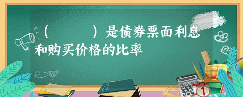 ( )是债券票面利息和购买价格的比率 ( )是债券票面利息和购买价格的比率