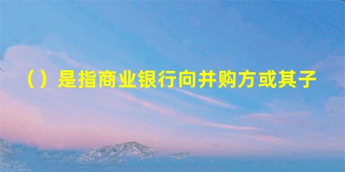 ()是指商业银行向并购方或其子公司发放的,用于支付并购交易价款的贷款 ()是指商业银行向并购方或其子公司发放的,用于支付并购交易价款的贷款