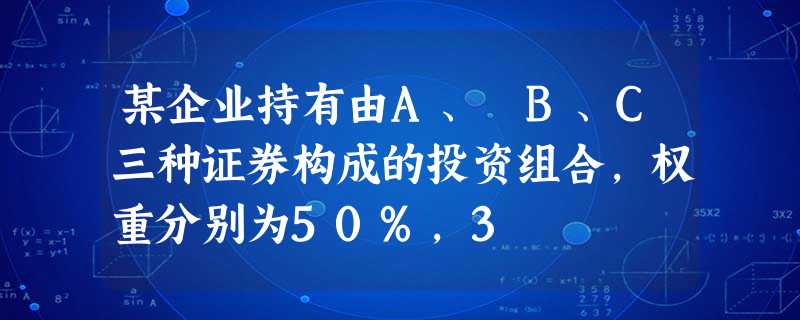 某企业持有由A、 B、C三种证券构成的投资组合,权重分别为50%,3 某企业持有由A、 B、C三种证券构成的投资组合,权重分别为50%,3