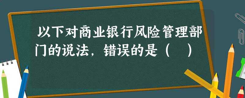 以下对商业银行风险管理部门的说法,错误的是( ) 以下对商业银行风险管理部门的说法,错误的是( )