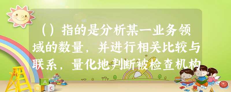 ()指的是分析某一业务领域的数量,并进行相关比较与联系,量化地判断被检查机构某一业务或某一领域的发展 ()指的是分析某一业务领域的数量,并进行相关比较与联系,量化地判断被检查机构某一业务或某一领域的发展