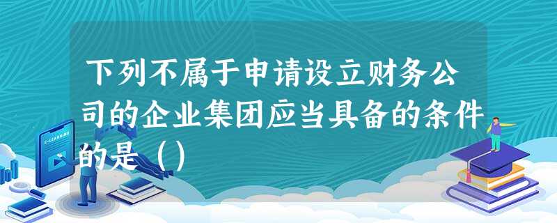 下列不属于申请设立财务公司的企业集团应当具备的条件的是() 下列不属于申请设立财务公司的企业集团应当具备的条件的是()