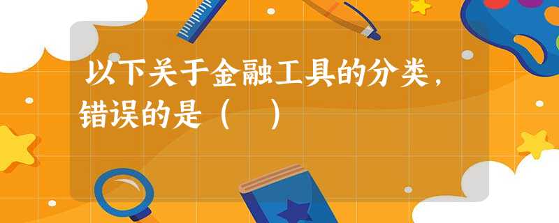 以下关于金融工具的分类,错误的是( ) 以下关于金融工具的分类,错误的是( )
