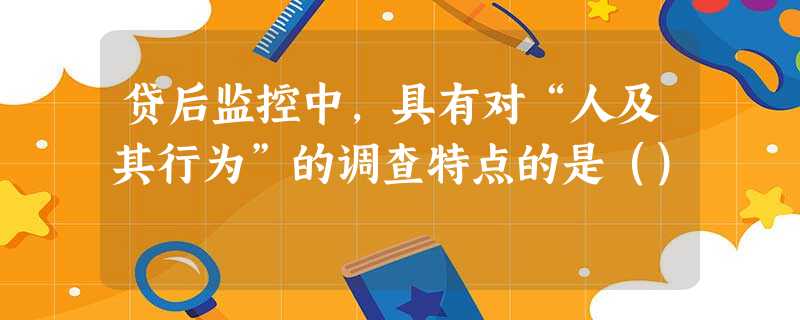 贷后监控中,具有对“人及其行为”的调查特点的是() 贷后监控中,具有对“人及其行为”的调查特点的是()