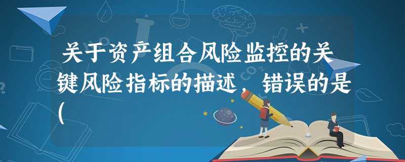 关于资产组合风险监控的关键风险指标的描述,错误的是( 关于资产组合风险监控的关键风险指标的描述,错误的是(