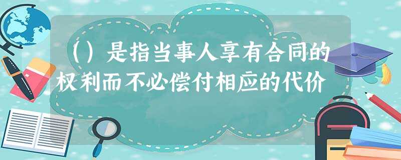 ()是指当事人享有合同的权利而不必偿付相应的代价 ()是指当事人享有合同的权利而不必偿付相应的代价