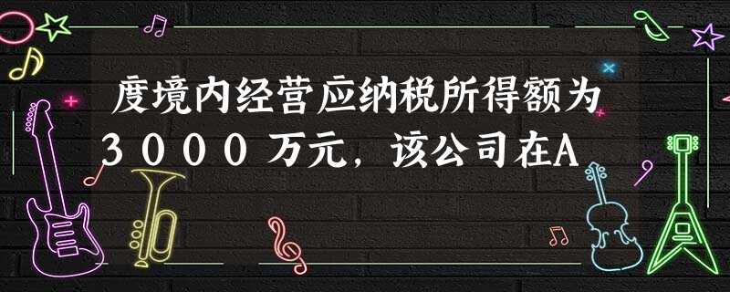 度境内经营应纳税所得额为3000万元,该公司在A 度境内经营应纳税所得额为3000万元,该公司在A