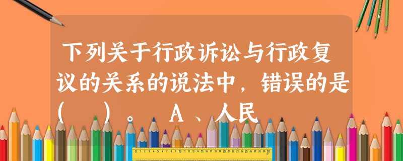 下列关于行政诉讼与行政复议的关系的说法中,错误的是( )。 A、人民 下列关于行政诉讼与行政复议的关系的说法中,错误的是( )。 A、人民