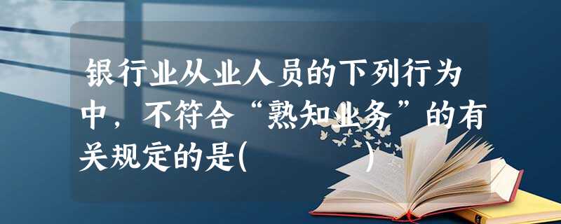 银行业从业人员的下列行为中,不符合“熟知业务”的有关规定的是( ) 银行业从业人员的下列行为中,不符合“熟知业务”的有关规定的是( )