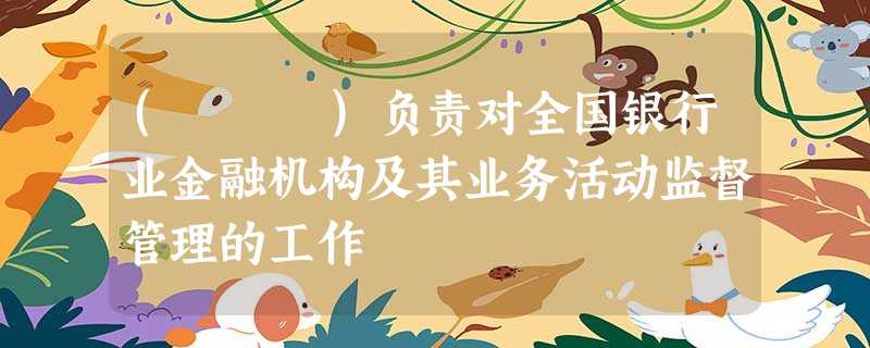 ( )负责对全国银行业金融机构及其业务活动监督管理的工作 ( )负责对全国银行业金融机构及其业务活动监督管理的工作