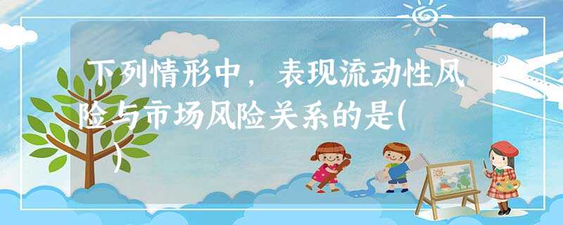 下列情形中,表现流动性风险与市场风险关系的是( ) 下列情形中,表现流动性风险与市场风险关系的是( )