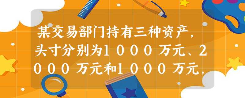 某交易部门持有三种资产,头寸分别为1000万元、2000万元和1000万元,对应的年资产百分比收益率 某交易部门持有三种资产,头寸分别为1000万元、2000万元和1000万元,对应的年资产百分比收益率