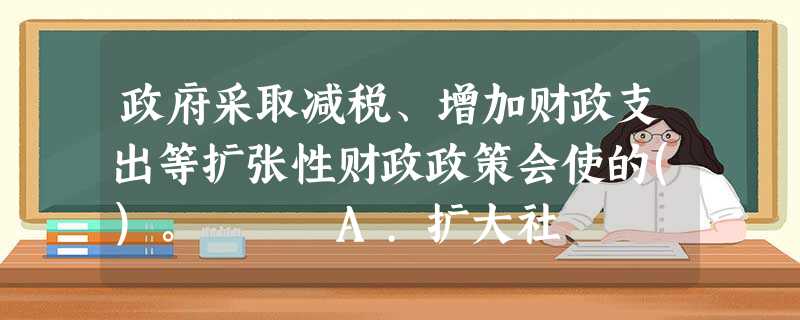 政府采取减税、增加财政支出等扩张性财政政策会使的()。 A.扩大社 政府采取减税、增加财政支出等扩张性财政政策会使的()。 A.扩大社