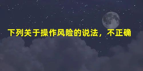 下列关于操作风险的说法,不正确的是( ) 下列关于操作风险的说法,不正确的是( )