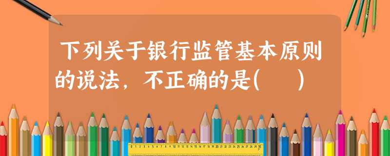 下列关于银行监管基本原则的说法,不正确的是( ) 下列关于银行监管基本原则的说法,不正确的是( )