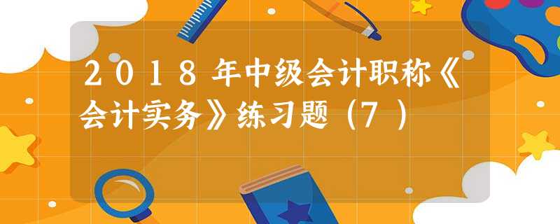 2018年中级会计职称《会计实务》练习题(7) 2018年中级会计职称《会计实务》练习题(7)