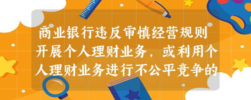 商业银行违反审慎经营规则开展个人理财业务,或利用个人理财业务进行不公平竞争的 商业银行违反审慎经营规则开展个人理财业务,或利用个人理财业务进行不公平竞争的